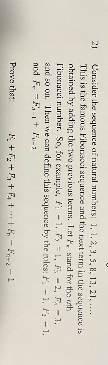 2)
Consider the sequence of natural numbers: 1, 1, 2, 3, 5, 8, 13, 21, ....
This is the famous Fibonacci sequence and the next term in the sequence is
obtained by adding the two previous terms. Let Fn stand for the nth
Fibonacci number. So, for example, F₁ = 1, F2 = 1, F3 =2, F4 =
and so on. Then we can define this sequence by the rules: F₁ = 1, F₂ = 1,
and Fn = Fn-1 + Fn-2
3,
Prove that:
F₁+F2 F3 + F4 ++ Fn = Fn+2 -1