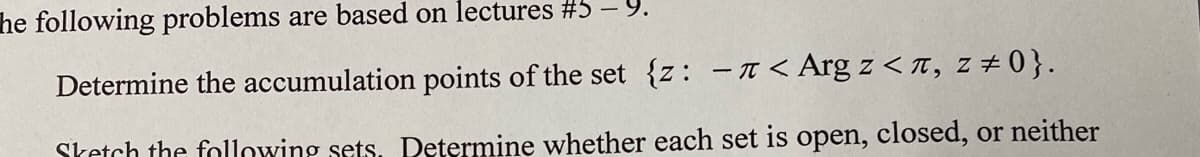 he following problems are based on lectures #5
Determine the accumulation points of the set {z: -< Аrg z <л, z #0}.
Sketch the following sets. Determine whether each set is open, closed, or neither