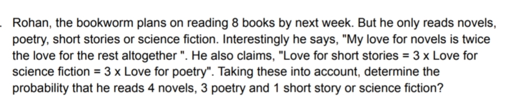 Rohan, the bookworm plans on reading 8 books by next week. But he only reads novels,
poetry, short stories or science fiction. Interestingly he says, "My love for novels is twice
the love for the rest altogether ". He also claims, "Love for short stories = 3 x Love for
science fiction = 3 x Love for poetry". Taking these into account, determine the
probability that he reads 4 novels, 3 poetry and 1 short story or science fiction?
