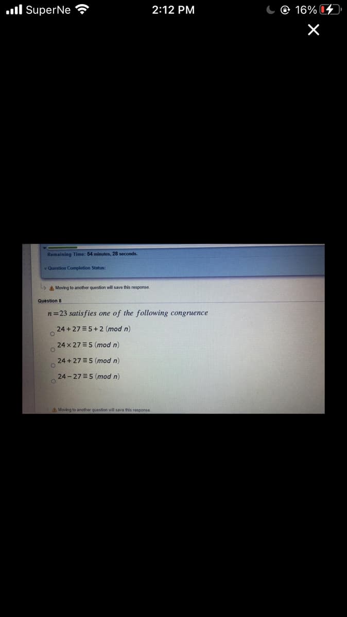 ll SuperNe
2:12 PM
@ 16% 4
Remaining Time: 54 minutes, 28 seconds.
v Question Completion Status:
A Moving to another question will save this response.
Quèstion 8
n=23 satisfies one of the following congruence
24 + 27 = 5+2 (mod n)
24 x 27 =5 (mod n)
24 + 27 =5 (mod n)
24 - 27 =5 (mod n)
A Moving to another question will save this response
