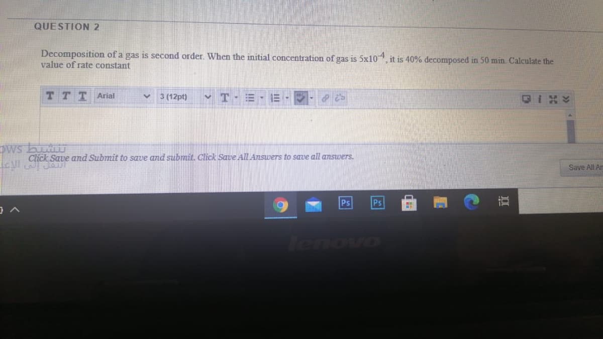 QUESTION 2
Decomposition of a gas is second order. When the initial concentration of gas is 5x104.
value of rate constant
it is 40% decomposed in 50 min. Calculate the
T T TArial
3 (12pt)
CIXY
Dws bur
Click Save and Submit to save and submit. Click Save All Answers to save all answers.
Save All Am
Ps
Ps
