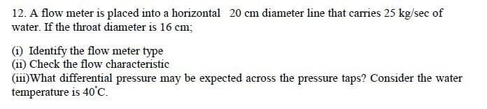 12. A flow meter is placed into a horizontal 20 cm diameter line that carries 25 kg/sec of
water. If the throat diameter is 16 cm;
(1) Identify the flow meter type
(ii) Check the flow characteristic
(111)What differential pressure may be expected across the pressure taps? Consider the water
temperature is 40°C.
