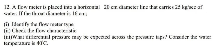 12. A flow meter is placed into a horizontal 20 cm diameter line that carries 25 kg/sec of
water. If the throat diameter is 16 cm;
(i) Identify the flow meter type
(ii) Check the flow characteristic
(iii)What differential pressure may be expected across the pressure taps? Consider the water
temperature is 40°C.
