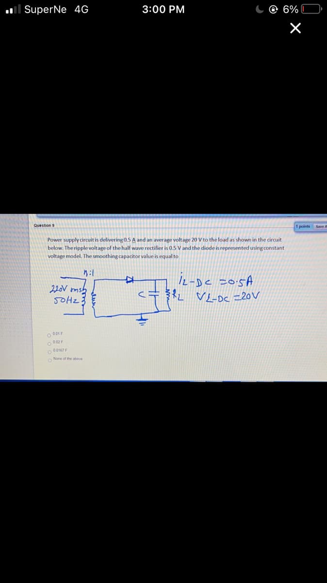 ll SuperNe 4G
3:00 PM
C @ 6%
Question 9
1 points
Save A
Power supply circuit is delivering0.5 A and an average voltage 20 V to the load as shown in the circuit
below. The ripple voltage of the half wave rectifier is 0.5 V and the diode is represented using constant
voltage model. The smoothing capacitor value is equal to
I2-Dc 205A
220V omsh
5OHZ
O 001 F
O 0 02 F
O 00167 F
O None of the above
