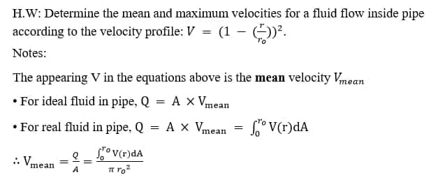 H.W: Determine the mean and maximum velocities for a fluid flow inside pipe
according to the velocity profile: V = (1 – )?.
Notes:
The appearing V in the equations above is the mean velocity Vmean
• For ideal fluid in pipe, Q = A x Vmean
• For real fluid in pipe, Q = A x Vmean = °V(r)dA
.
: Vmean =
Sov(r)dA
Te ro²
