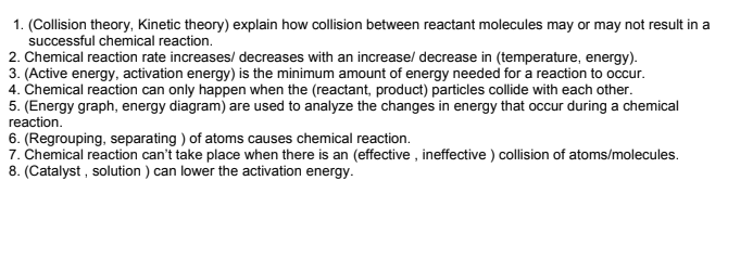 1. (Collision theory, Kinetic theory) explain how collision between reactant molecules may or may not result in a
successful chemical reaction.
2. Chemical reaction rate increases/ decreases with an increase/ decrease in (temperature, energy).
3. (Active energy, activation energy) is the minimum amount of energy needed for a reaction to occur.
4. Chemical reaction can only happen when the (reactant, product) particles collide with each other.
5. (Energy graph, energy diagram) are used to analyze the changes in energy that occur during a chemical
reaction.
6. (Regrouping, separating ) of atoms causes chemical reaction.
7. Chemical reaction can't take place when there is an (effective , ineffective ) collision of atoms/molecules.
8. (Catalyst , solution ) can lower the activation energy.
