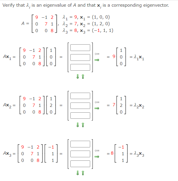 Verify that 2; is an eigenvalue of A and that x; is a corresponding eigenvector.
9 -1 2
7 1
0 8
11 = 9, x, = (1, 0, 0)
12 = 7, x2 = (1, 2, 0)
13 = 8, x, = (-1, 1, 1)
A =
-
%3D
%3D
9 -1 2
7 1
0 8
Ax1
= 9| 0 = 1,x1
9 -1 2
7 1
0 8
1.
1
Ax, =
= 7 2
= 12x2
2
9 -1 2
7 1
0 8
Ax3
= 8
1 = 13x3
1
