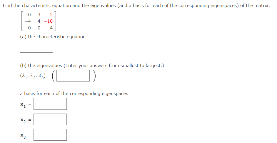 Find the characteristic equation and the eigenvalues (and a basis for each of the corresponding eigenspaces) of the matrix.
0 -3
5
-4
4 -10
4
(a) the characteristic equation
(b) the eigenvalues (Enter your answers from smallest to largest.)
(^,, Ag, Ag) =
a basis for each of the corresponding eigenspaces
x1
X2
X3
