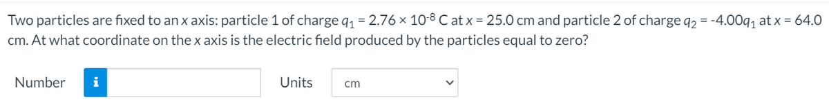 Two particles are fixed to an x axis: particle 1 of charge q1 = 2.76 × 10-8 C at x = 25.0 cm and particle 2 of charge q2 = -4.00q, at x = 64.0
cm. At what coordinate on thex axis is the electric field produced by the particles equal to zero?
Number
i
Units
cm
