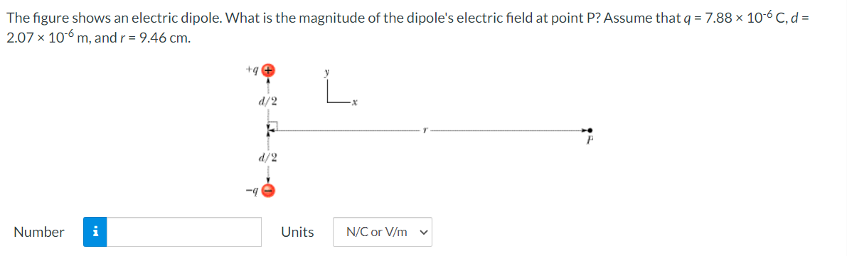 The figure shows an electric dipole. What is the magnitude of the dipole's electric field at point P? Assume that q = 7.88 × 10-6 C, d =
2.07 x 10-6 m, and r = 9.46 cm.
+g
d/2
d/2
-4
Number
i
Units
N/C or V/m
