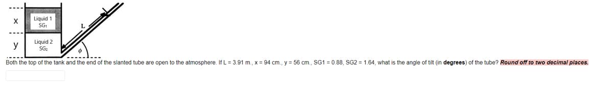 Liquid 1
SG
X
y
Liquid 2
SG2
Both the top of the tank and the end of the slanted tube are open to the atmosphere. If L = 3.91 m., x = 94 cm., y = 56 cm., SG1 = 0.88, SG2 = 1.64, what is the angle of tilt (in degrees) of the tube? Round off to two decimal places.
