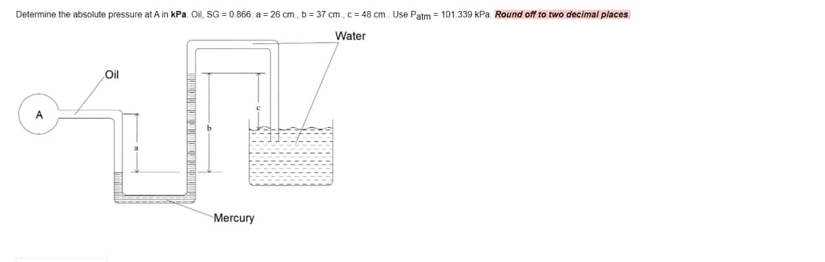 Determine the absolute pressure at A in kPa. Oil, SG = 0.866. a = 26 cm., b = 37 cm., c = 48 cm. Use Patm = 101.339 kPa. Round off to two decimal places.
Water
Oil
A
Mercury
