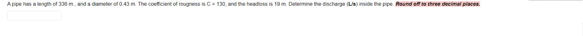 A pipe has a length of 336 m., and a diameter of 0.43 m. The coefficient of rougness is C = 130, and the headloss is 19 m. Determine the discharge (L/s) inside the pipe. Round off to three decimal places.
