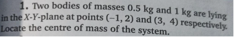 1. Two bodies of masses 0.5 kg and 1 kg are lying
in the X-Y-plane at points (-1, 2) and (3, 4) respectively.
Locate the centre of mass of the system.
