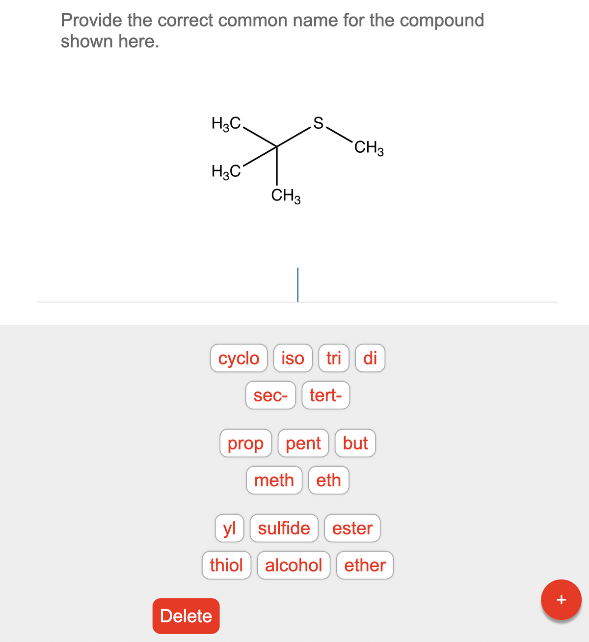 Provide the correct common name for the compound
shown here.
H3C.
H3C
Delete
CH3
yl
thiol
S
cyclo iso tri di
sec- tert-
CH3
prop pent but
meth eth
sulfide ester
alcohol ether
+