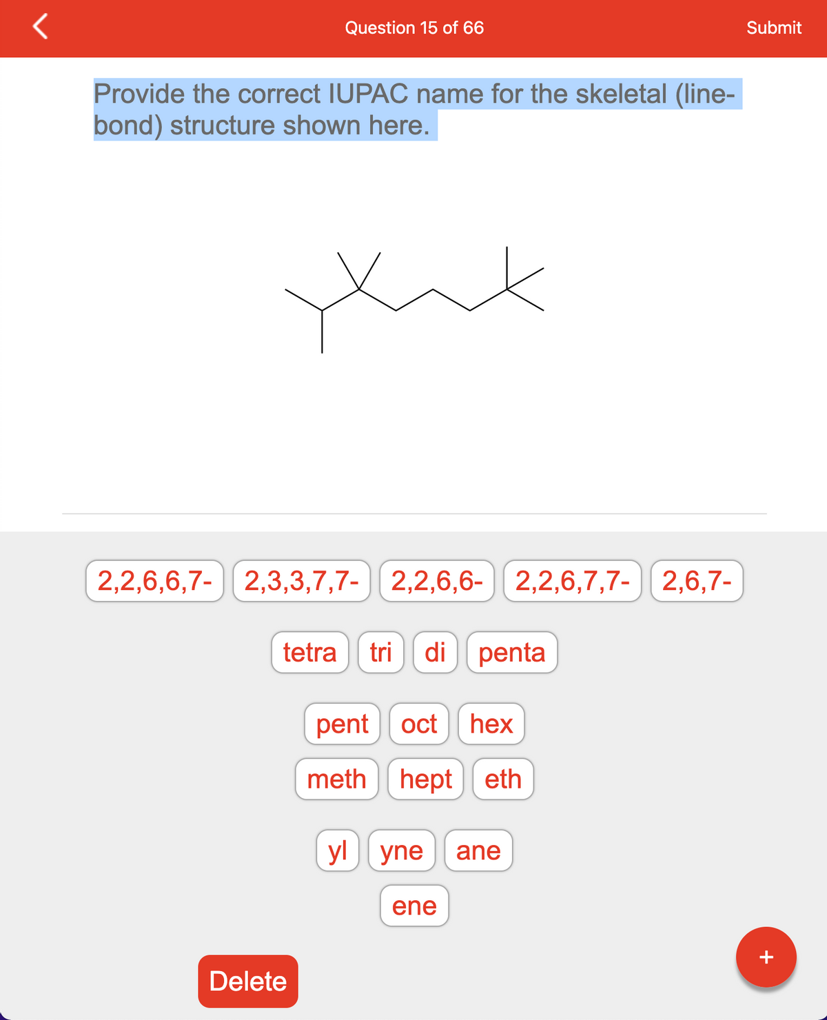 Question 15 of 66
Provide the correct IUPAC name for the skeletal (line-
bond) structure shown here.
xax
2,2,6,6,7- 2,3,3,7,7- 2,2,6,6- 2,2,6,7,7- 2,6,7-
tetra tri di penta
Delete
pent oct hex
methhept eth
yl yne ane
ene
Submit
+