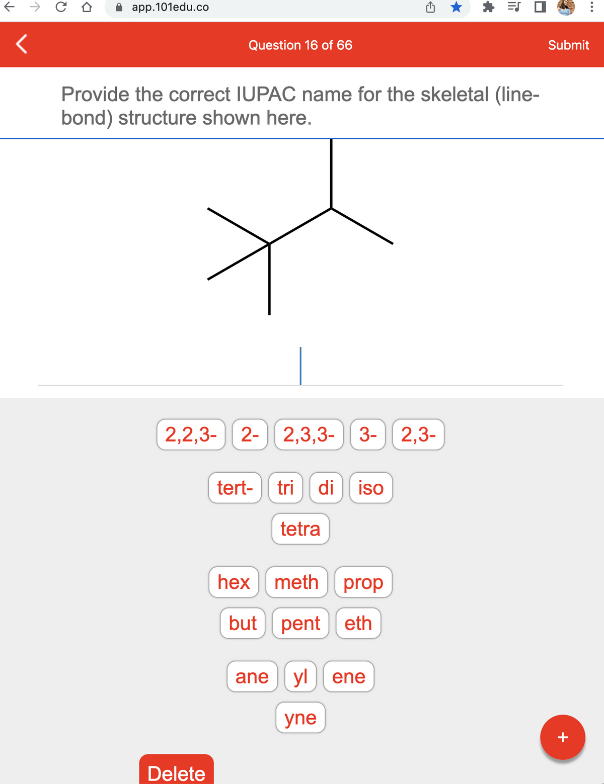 app.101edu.co
Question 16 of 66
2,2,3- 2- 2,3,3-
Delete
Provide the correct IUPAC name for the skeletal (line-
bond) structure shown here.
tert- tri di
tetra
3- 2,3-
iso
hex meth prop
but pent eth
yne
ane yl ene
*
=S
Submit
+