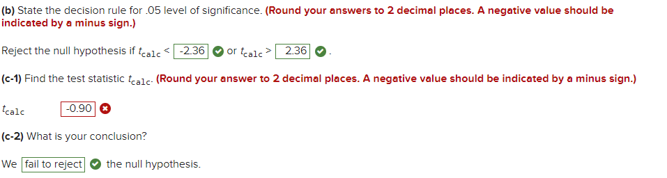 (b) State the decision rule for .05 level of significance. (Round your answers to 2 decimal places. A negative value should be
indicated by a minus sign.)
Reject the null hypothesis if tealc < -2.36
or tcalc > 2.36|
(c-1) Find the test statistic tealc- (Round your answer to 2 decimal places. A negative value should be indicated by a minus sign.)
tcalc
-0.90
(c-2) What is your conclusion?
We fail to reject
the null hypothesis.
