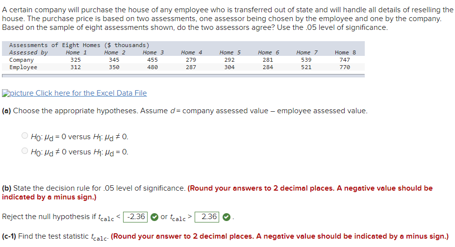 A certain company will purchase the house of any employee who is transferred out of state and will handle all details of reselling the
house. The purchase price is based on two assessments, one assessor being chosen by the employee and one by the company.
Based on the sample of eight assessments shown, do the two assessors agree? Use the .05 level of significance.
Assessments of Eight Homes ($ thousands)
Assessed by
Company
Employee
Home 1
Home 2
Home 3
Home 4
Home 5
Home 6
Home 7
Home 8
325
345
455
279
292
281
539
747
312
350
480
287
304
284
521
770
picture Click here for the Excel Data File
(a) Choose the appropriate hypotheses. Assume d= company assessed value – employee assessed value.
Ho: Hd = 0 versus H: Hd # 0.
Ho: Hd +0 versus H: Hd = 0.
(b) State the decision rule for .05 level of significance. (Round your answers to 2 decimal places. A negative value should be
indicated by a minus sign.)
Reject the null hypothesis if tealc< -2.36
or tealc >
2.36
(c-1) Find the test statistic tealc- (Round your answer to 2 decimal places. A negative value should be indicated by a minus sign.)
