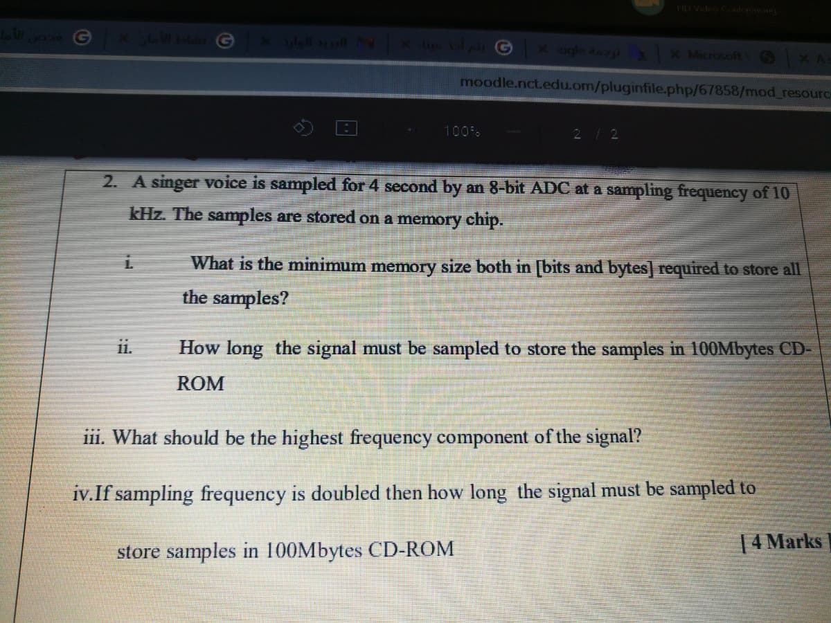 HD Video C
x 3ll al N X Ue G
X ogle agi X Microsoft
moodle.nct.edu.om/pluginfile.php/67858/mod_resource
100%
212
2. A singer voice is sampled for 4 second by an 8-bit ADC at a sampling frequency of 10
kHz. The samples are stored on a memory chip.
What is the minimum memory size both in [bits and bytes] required to store all
the samples?
i.
How long the signal must be sampled to store the samples in 100Mbytes CD-
ROM
iii. What should be the highest frequency component of the signal?
iv.If sampling frequency is doubled then how long the signal must be sampled to
store samples in 100Mbytes CD-ROM
14 Marks
