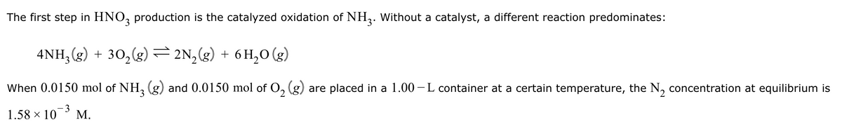 The first step in HNO3 production is the catalyzed oxidation of NH3. Without a catalyst, a different reaction predominates:
4NH3(g) + 302(g) = 2N2(g) + 6H₂O (g)
When 0.0150 mol of NH3 (g) and 0.0150 mol of O2 (g) are placed in a 1.00-L container at a certain temperature, the N2 concentration at equilibrium is
3
1.58 × 10 M.