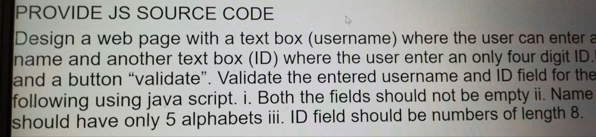 PROVIDE JS SOURCE CODE
Design a web page with a text box (username) where the user can enter a
name and another text box (ID) where the user enter an only four digit ID.
and a button "validate". Validate the entered username and ID field for the
following using java script. i. Both the fields should not be empty ii. Name
should have only 5 alphabets iii. ID field should be numbers of length 8.
