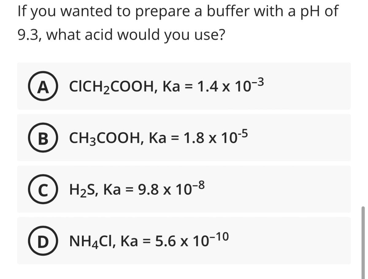 If you wanted to prepare a buffer with a pH of
9.3, what acid would you use?
A) CICH₂COOH, Ka = 1.4 x 10-³
B
CH3COOH, Ka = 1.8 x 10-5
(c) H₂S, Ka = 9.8 x 10-8
C
D NH4CI, Ka = 5.6 x 10-10