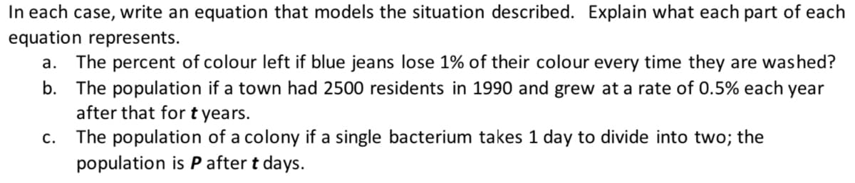 In each case, write an equation that models the situation described. Explain what each part of each
equation represents.
a. The percent of colour left if blue jeans lose 1% of their colour every time they are washed?
b. The population if a town had 2500 residents in 1990 and grew at a rate of 0.5% each year
after that fort years.
The population of a colony if a single bacterium takes 1 day to divide into two; the
С.
population is P after t days.
