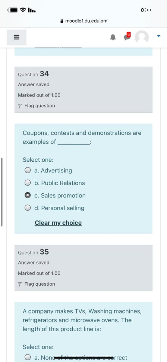 0:..
e moodle1.du.edu.om
Question 34
Answer saved
Marked out of 1.00
P Flag question
Coupons, contests and demonstrations are
examples of
Select one:
O a. Advertising
O b. Public Relations
c. Sales promotion
O d. Personal selling
Clear my choice
Question 35
Answer saved
Marked out of 1.00
P Flag question
A company makes TVs, Washing machines,
refrigerators and microwave ovens. The
length of this product line is:
Select one:
O a. None opuone
orrect
