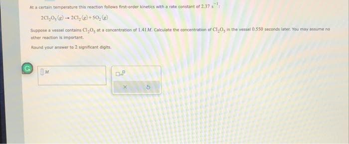 At a certain temperature this reaction follows first-order kinetics with a rate constant of 2.37
2C1,0, (g) → 2C1, (g) +50; (g)
Suppose a vessel contains Cl₂O, at a concentration of 1.41 M. Calculate the concentration of C1₂0, in the vessel 0.550 seconds later. You may assume no
other reaction is important.
Round your answer to 2 significant digits.
M
G