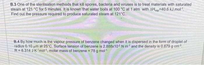 B.3 One of the sterilisation methods that kill spores, bacteria and viruses is to treat materials with saturated
steam at 121 °C for 5 minutes. It is known that water boils at 100 °C at 1 atm with AHvap=40.6 kJ.mol-¹.
Find out the pressure required to produce saturated steam at 121°C.
B.4 By how much is the vapour pressure of benzene changed when it is dispersed in the form of droplet of
radius 0.10 μm at 25°C. Surface tension of benzene is 2.888x102 N m¹ and the density is 0.879 g cm³.
R=8.314 J K 'mol, molar mass of benzene = 78 g mol-¹