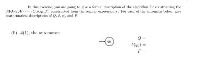 In this exercise, you are going to give a formal description of the algorithm for constructing the
NFA-A A(r) = (Q, 8, 9o, F) constructed from the regular expression r. For each of the automata below, give
mathematical descriptions of Q, 8, go, and F.
(ii) A(1), the automaton
90
Q=
8(90) = =
F =