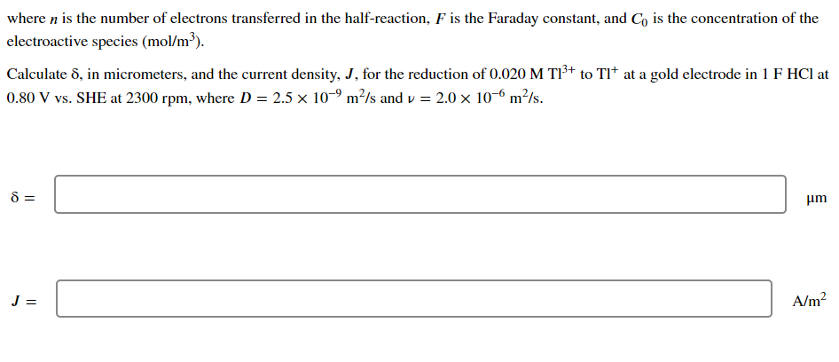 where n is the number of electrons transferred in the half-reaction, F is the Faraday constant, and Co is the concentration of the
electroactive species (mol/m³).
Calculate 8, in micrometers, and the current density, J, for the reduction of 0.020 M T1³+ to Tl* at a gold electrode in 1 F HCI at
0.80 V vs. SHE at 2300 rpm, where D = 2.5 x 10-9 m²/s and v= 2.0 x 10-6 m²/s.
8 =
J =
μm
A/m²