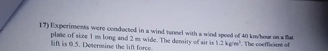 17) Experiments were conducted in a wind tunnel with a wind speed of 40 km/hour on a flat
plate of size 1m long and 2 m wide. The density of air is 1.2 kg/m'. The coefficient of
lift is 0.5. Determine the lift force.
