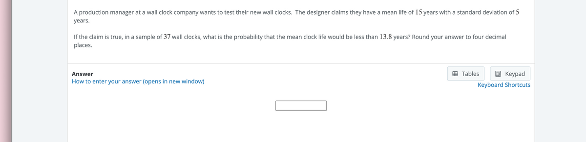 A production manager at a wall clock company wants to test their new wall clocks. The designer claims they have a mean life of 15 years with a standard deviation of 5
years.
If the claim is true, in a sample of 37 wall clocks, what is the probability that the mean clock life would be less than 13.8 years? Round your answer to four decimal
places.
Answer
How to enter your answer (opens in new window)
Tables
Keypad
Keyboard Shortcuts