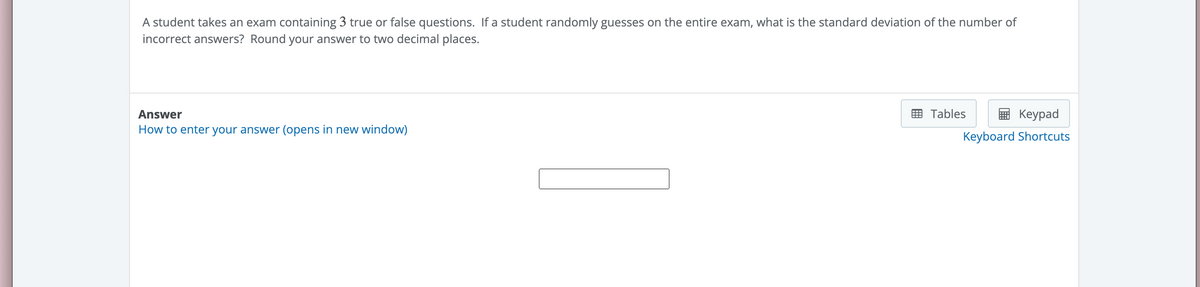 A student takes an exam containing 3 true or false questions. If a student randomly guesses on the entire exam, what is the standard deviation of the number of
incorrect answers? Round your answer to two decimal places.
Answer
How to enter your answer (opens in new window)
Tables
Keypad
Keyboard Shortcuts