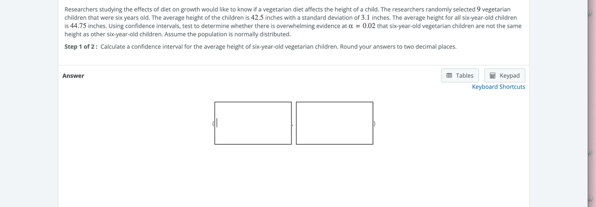 Researchers studying the effects of diet on growth would like to know if a vegetarian diet affects the height of a child. The researchers randomly selected 9 vegetarian
children that were six years old. The average height of the children is 42.5 inches with a standard deviation of 3.1 inches. The average height for all six-year-old children
is 44.75 inches. Using confidence intervals, test to determine whether there is overwhelming evidence at a = = 0.02 that six-year-old vegetarian children are not the same
height as other six-year-old children. Assume the population is normally distributed.
Step 1 of 2: Calculate a confidence interval for the average height of six-year-old vegetarian children. Round your answers to two decimal places.
Answer
Tables
Keypad
Keyboard Shortcuts
If
If
M