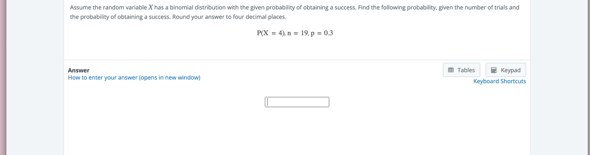 Assume the random variable X has a binomial distribution with the given probability of obtaining a success. Find the following probability, given the number of trials and
the probability of obtaining a success. Round your answer to four decimal places.
Answer
How to enter your answer (opens in new window)
P(X = 4), n =
19, p = 0.3
Keypad
Keyboard Shortcuts
Tables