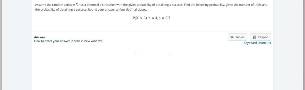 Assume the random variable X has a binomial distribution with the given probability of obtaining a success. Find the following probability, given the number of trials and
the probability of obtaining a success. Round your answer to four decimal places.
P(X > 3), n = 4, p = 0.7
Answer
How to enter your answer (opens in new window)
Tables
Keypad
Keyboard Shortcuts