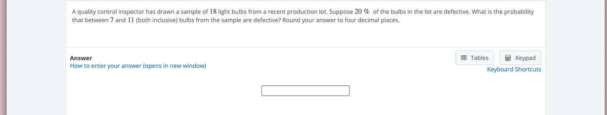 A quality control inspector has drawn a sample of 18 light bulbs from a recent production lot. Suppose 20% of the bulbs in the lot are defective. What is the probability
that between 7 and 11 (both inclusive) bulbs from the sample are defective? Round your answer to four decimal places.
Answer
How to enter your answer (opens in new window)
Keypad
Keyboard Shortcuts
Tables