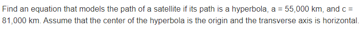 Find an equation that models the path of a satellite if its path is a hyperbola, a = 55,000 km, and c =
81,000 km. Assume that the center of the hyperbola is the origin and the transverse axis is horizontal.