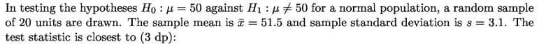 In testing the hypotheses Ho: u = 50 against H1 : u# 50 for a normal population, a random sample
of 20 units are drawn. The sample mean is = 51.5 and sample standard deviation is s = 3.1. The
test statistic is closest to (3 dp):
%3D
