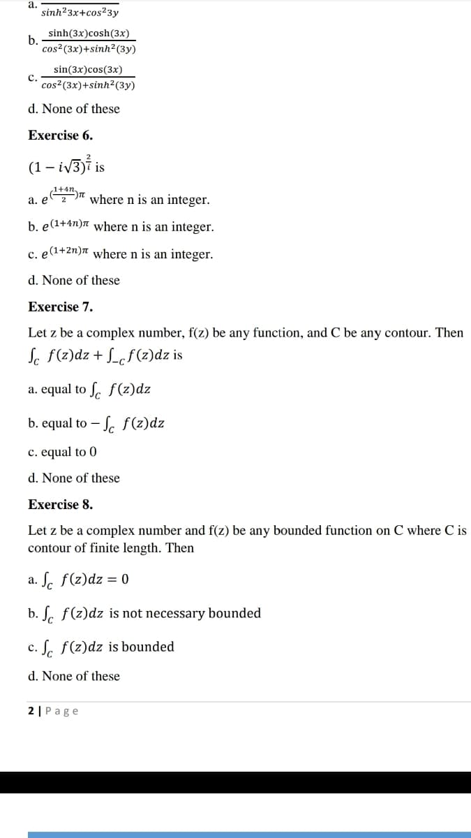 а.
sinh?3x+cos23y
sinh(3x)cosh(3x)
b.
cos?(3x)+sinh²(3y)
sin(3x)cos(3x)
с.
cos²(3x)+sinh?(3y)
d. None of these
Exercise 6.
(1 – iv3)i is
а. е
where n is an integer.
b. e(1+4n)n where n is an integer.
c. e(1+2n)ë where n is an integer.
d. None of these
Exercise 7.
Let z be a complex number, f(z) be any function, and C be any contour. Then
Se f(z)dz + S_cf (z)dz is
a. equal to S. f(z)dz
b. equal to – S. f(z)dz
c. equal to 0
d. None of these
Exercise 8.
Let z be a complex number and f(z) be any bounded function on C where C is
contour of finite length. Then
a. ſ. f(z)dz = 0
b. S. f(z)dz is not necessary bounded
c. S. f(z)dz is bounded
d. None of these
2 | Page
