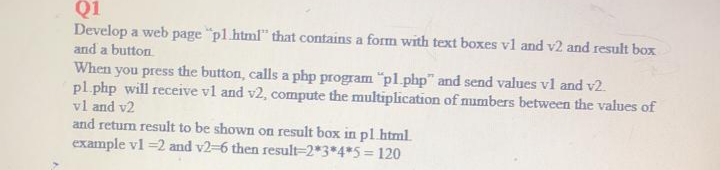 Q1
Develop a web page "pl.html" that contains a form with text boxes vl and v2 and result box
and a button
When you press the button, calls a php program "pl.php" and send values vl and v2.
pl php will receive vl and v2, compute the multiplication of mumbers between the values of
vl and v2
and retum result to be shown on result box in pl.html.
example vl =2 and v2-6 then result=2*3*4*5 = 120
