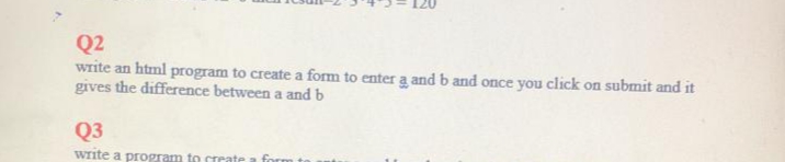 Q2
write an html program to create a form to enter a and b and once you click on submit and it
gives the difference between a and b
Q3
Write a program to create a form
