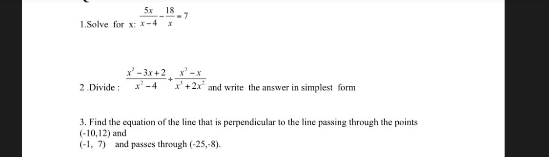 5x 18
1.Solve for x: x-4
x² - 3x +2, x -x
x² - 4
2 .Divide :
x' + 2x and write the answer in simplest form
3. Find the equation of the line that is perpendicular to the line passing through the points
(-10,12) and
(-1, 7) and passes through (-25,-8).
