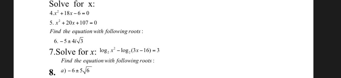 Solve for x:
4.x +18x – 6 = 0
5. x + 20x +107 = 0
Find the equation with following roots :
6. – 5+ 4i3
7.Solve for x: log, x- log,(3x-16) = 3
Find the equation with following roots :
8. a) - 6±5/6
