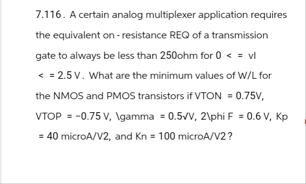 7.116. A certain analog multiplexer application requires
the equivalent on - resistance REQ of a transmission
gate to always be less than 250ohm for 0 < = vl
< =2.5 V. What are the minimum values of W/L for
the NMOS and PMOS transistors if VTON = 0.75V,
VTOP = -0.75 v, \gamma = 0.5√V, 2\phi F = 0.6 V, Kp
V,
= 40 microA/V2, and Kn = 100 microA/V2?