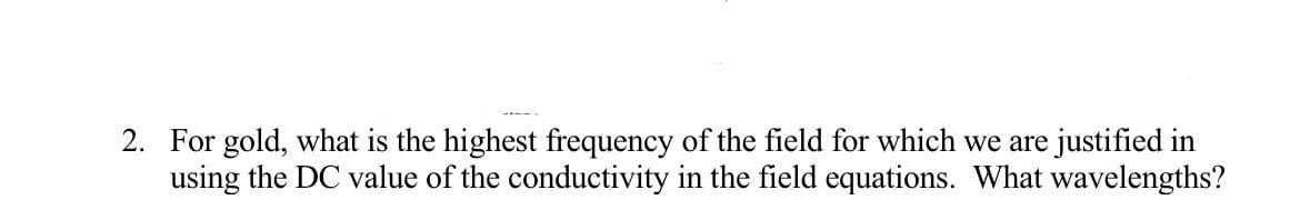 2. For gold, what is the highest frequency of the field for which we are justified in
using the DC value of the conductivity in the field equations. What wavelengths?