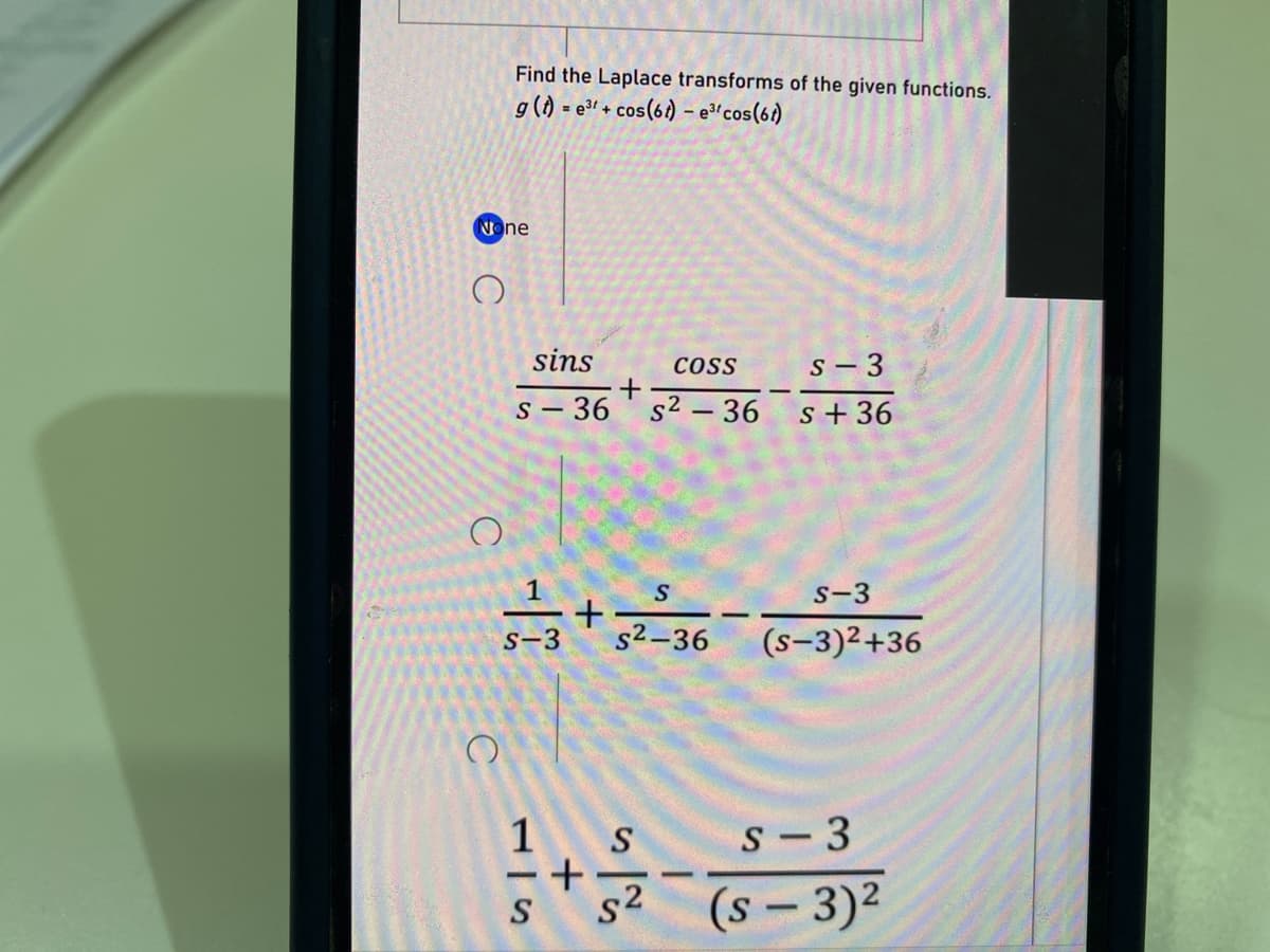 Find the Laplace transforms of the given functions.
g() = e3 + cos(6) – e³ºcos(61)
None
sins
CoSS
s - 3
s – 36
s2 – 36
s + 36
|
S-3
s-3
s2-36
(s-3)2+36
1
S
S- 3
+
-
s2
(s - 3)2
S
